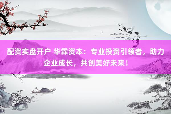 配资实盘开户 华霖资本：专业投资引领者，助力企业成长，共创美好未来！