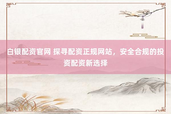 白银配资官网 探寻配资正规网站，安全合规的投资配资新选择