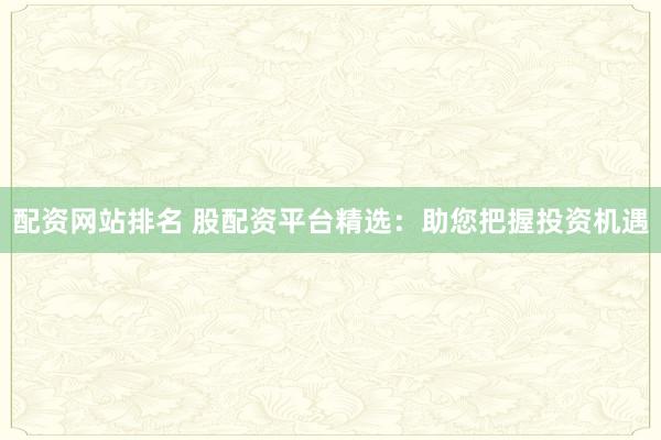 配资网站排名 股配资平台精选：助您把握投资机遇