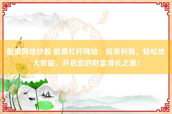 配资网络炒股 股票杠杆网站：投资利器，轻松放大收益，开启您的财富增长之旅！