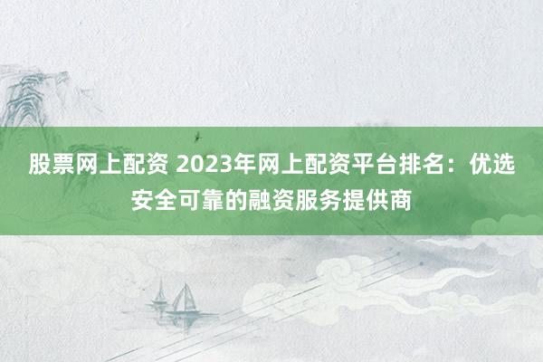 股票网上配资 2023年网上配资平台排名：优选安全可靠的融资服务提供商