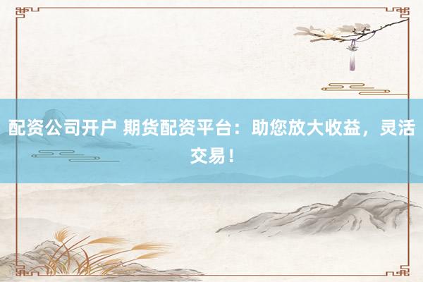 配资公司开户 期货配资平台：助您放大收益，灵活交易！