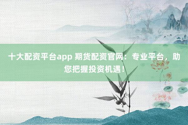 十大配资平台app 期货配资官网：专业平台，助您把握投资机遇！