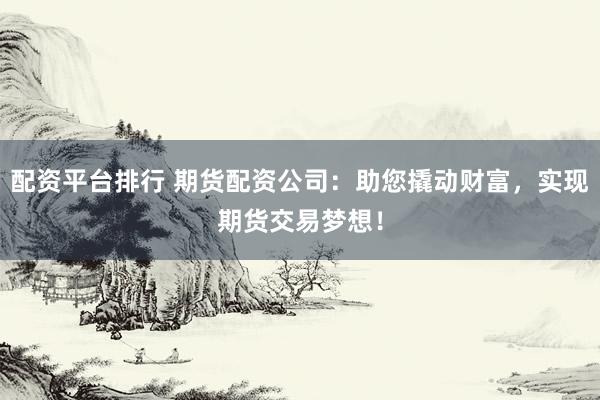 配资平台排行 期货配资公司：助您撬动财富，实现期货交易梦想！