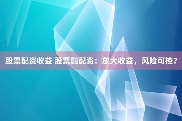 股票配资收益 股票融配资：放大收益，风险可控？