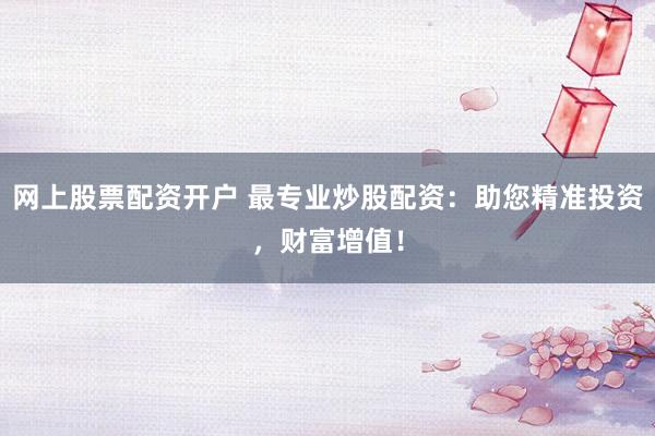 网上股票配资开户 最专业炒股配资：助您精准投资，财富增值！