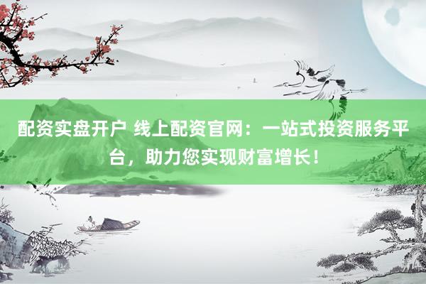 配资实盘开户 线上配资官网：一站式投资服务平台，助力您实现财富增长！