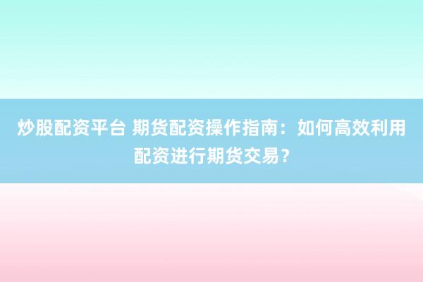 炒股配资平台 期货配资操作指南：如何高效利用配资进行期货交易？