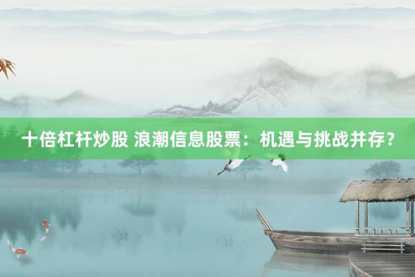 十倍杠杆炒股 浪潮信息股票：机遇与挑战并存？