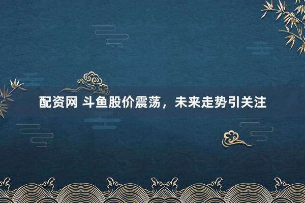 配资网 斗鱼股价震荡，未来走势引关注