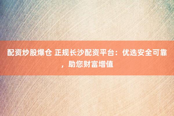 配资炒股爆仓 正规长沙配资平台：优选安全可靠，助您财富增值