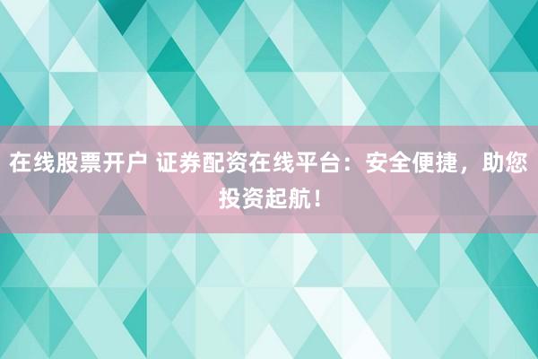 在线股票开户 证券配资在线平台：安全便捷，助您投资起航！