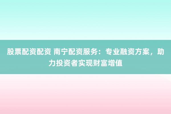 股票配资配资 南宁配资服务：专业融资方案，助力投资者实现财富增值