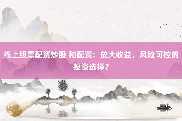 线上股票配资炒股 和配资：放大收益，风险可控的投资选择？