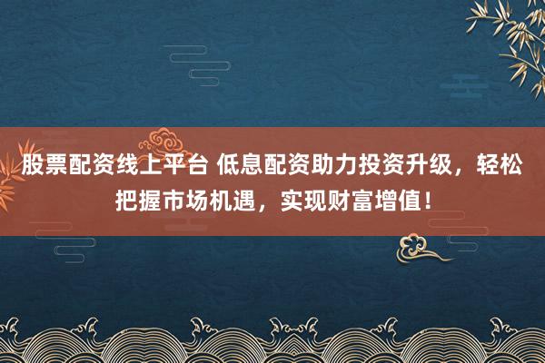 股票配资线上平台 低息配资助力投资升级，轻松把握市场机遇，实现财富增值！