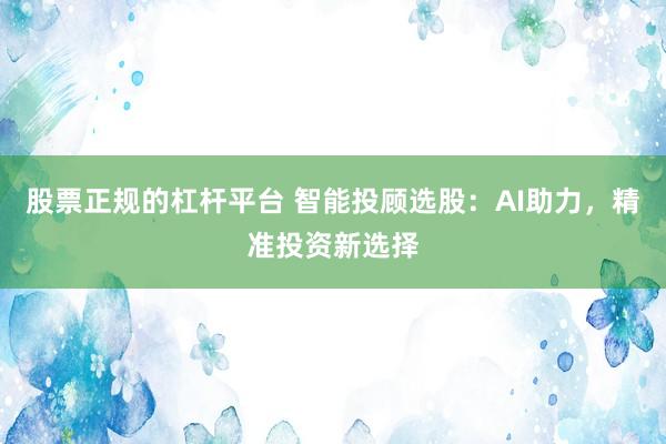 股票正规的杠杆平台 智能投顾选股：AI助力，精准投资新选择