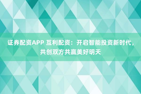 证券配资APP 互利配资：开启智能投资新时代，共创双方共赢美好明天