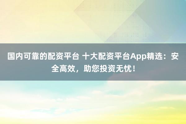 国内可靠的配资平台 十大配资平台App精选：安全高效，助您投资无忧！