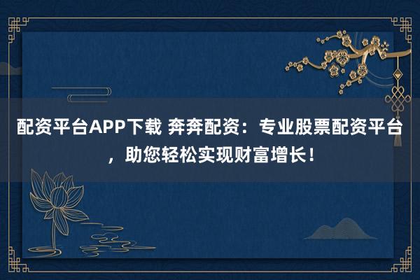 配资平台APP下载 奔奔配资：专业股票配资平台，助您轻松实现财富增长！
