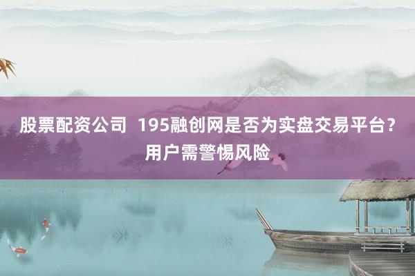 股票配资公司  195融创网是否为实盘交易平台？用户需警惕风险