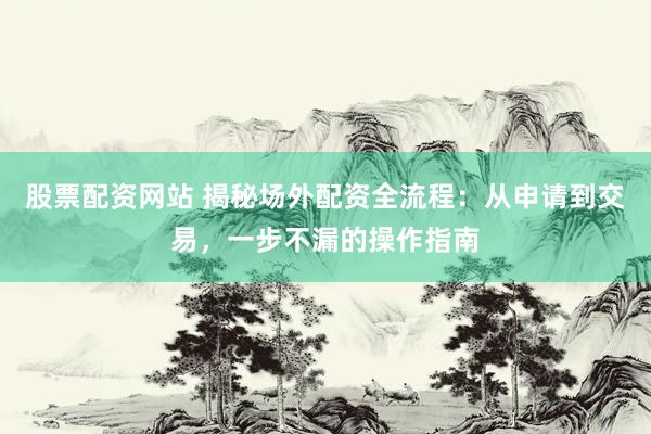股票配资网站 揭秘场外配资全流程：从申请到交易，一步不漏的操作指南
