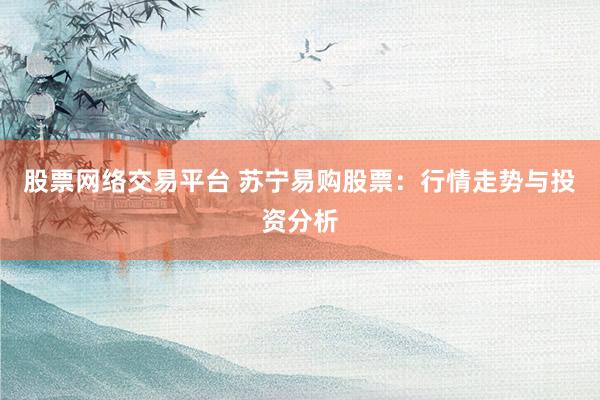 股票网络交易平台 苏宁易购股票：行情走势与投资分析