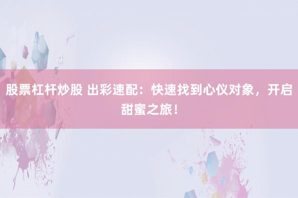 股票杠杆炒股 出彩速配：快速找到心仪对象，开启甜蜜之旅！