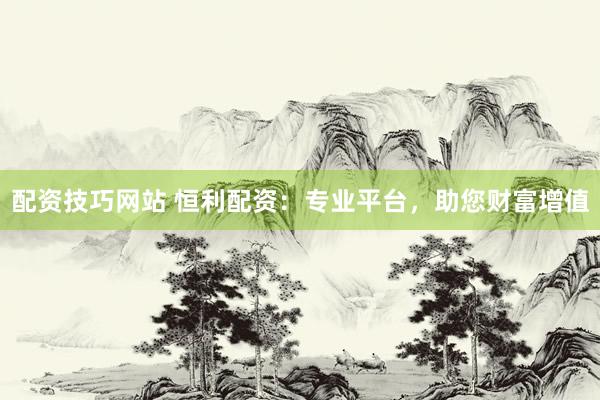 配资技巧网站 恒利配资：专业平台，助您财富增值