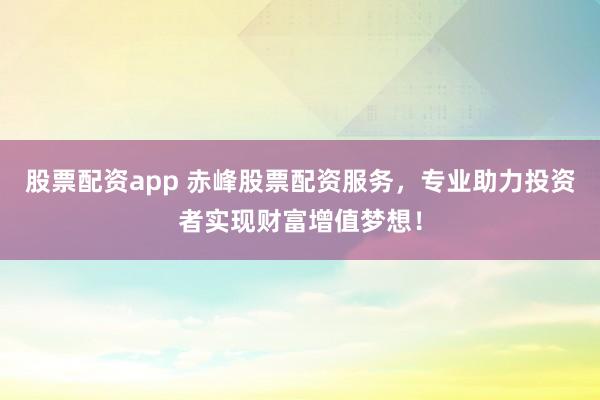 股票配资app 赤峰股票配资服务，专业助力投资者实现财富增值梦想！