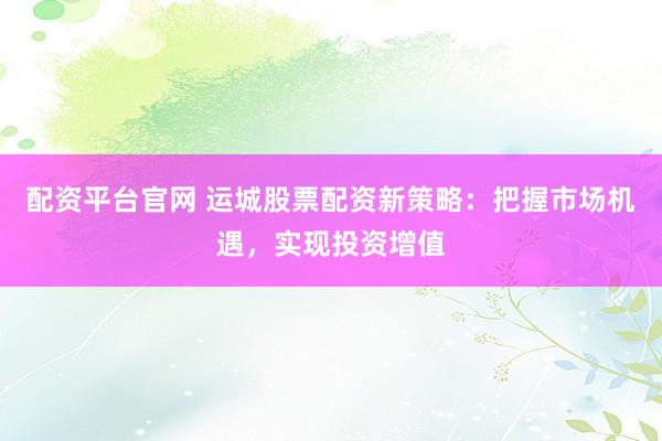 配资平台官网 运城股票配资新策略：把握市场机遇，实现投资增值