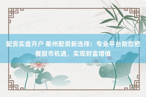 配资实盘开户 衢州配资新选择：专业平台助您把握股市机遇，实现财富增值
