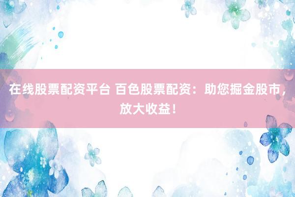 在线股票配资平台 百色股票配资：助您掘金股市，放大收益！