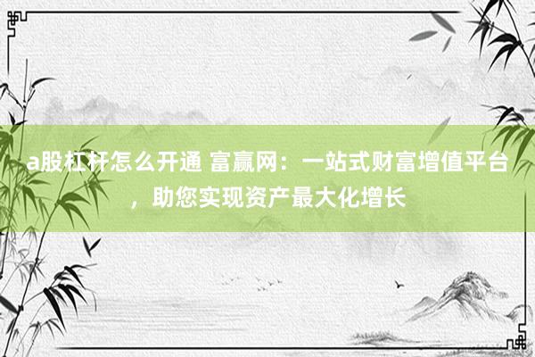 a股杠杆怎么开通 富赢网：一站式财富增值平台，助您实现资产最大化增长