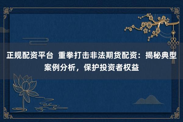正规配资平台  重拳打击非法期货配资：揭秘典型案例分析，保护投资者权益