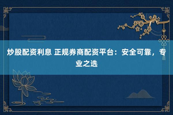 炒股配资利息 正规券商配资平台：安全可靠，专业之选