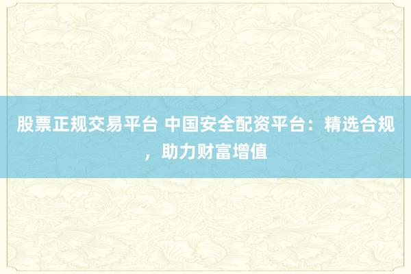 股票正规交易平台 中国安全配资平台：精选合规，助力财富增值