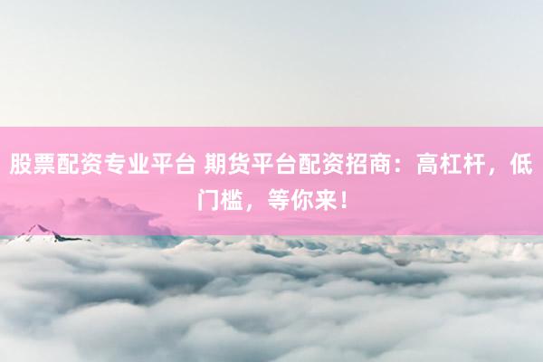 股票配资专业平台 期货平台配资招商：高杠杆，低门槛，等你来！