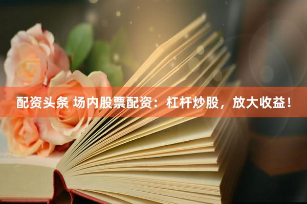 配资头条 场内股票配资：杠杆炒股，放大收益！