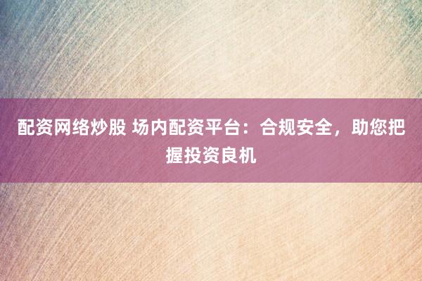 配资网络炒股 场内配资平台：合规安全，助您把握投资良机