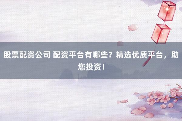 股票配资公司 配资平台有哪些？精选优质平台，助您投资！
