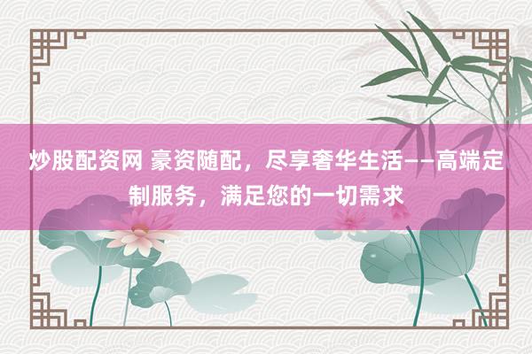 炒股配资网 豪资随配，尽享奢华生活——高端定制服务，满足您的一切需求