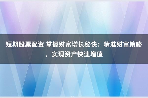 短期股票配资 掌握财富增长秘诀：精准财富策略，实现资产快速增值