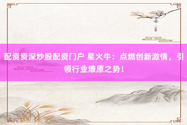 配资资深炒股配资门户 星火牛：点燃创新激情，引领行业燎原之势！