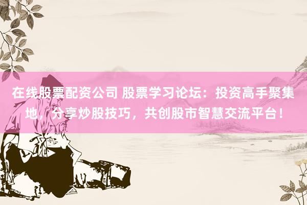 在线股票配资公司 股票学习论坛：投资高手聚集地，分享炒股技巧，共创股市智慧交流平台！