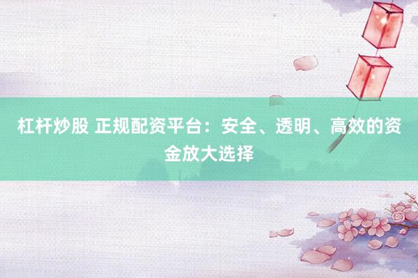 杠杆炒股 正规配资平台：安全、透明、高效的资金放大选择