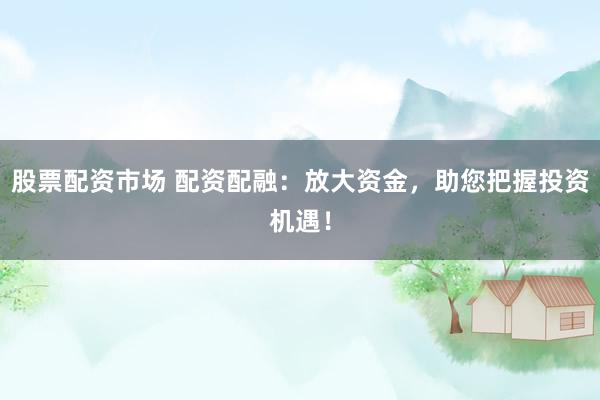 股票配资市场 配资配融：放大资金，助您把握投资机遇！