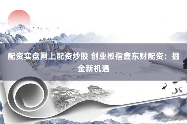 配资实盘网上配资炒股 创业板指鑫东财配资：掘金新机遇