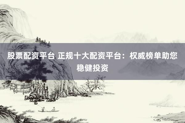 股票配资平台 正规十大配资平台：权威榜单助您稳健投资