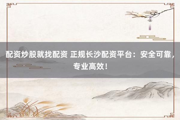 配资炒股就找配资 正规长沙配资平台：安全可靠，专业高效！
