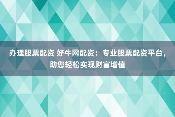 办理股票配资 好牛网配资：专业股票配资平台，助您轻松实现财富增值
